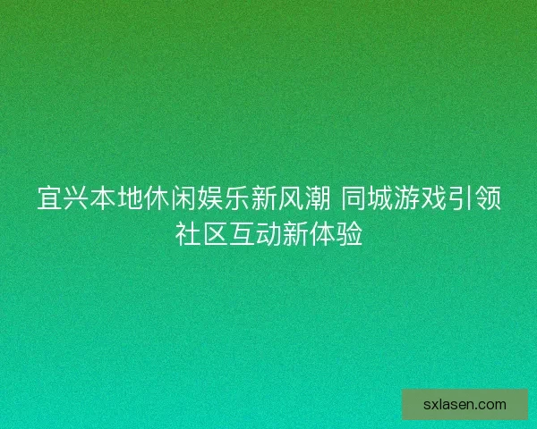宜兴本地休闲娱乐新风潮 同城游戏引领社区互动新体验